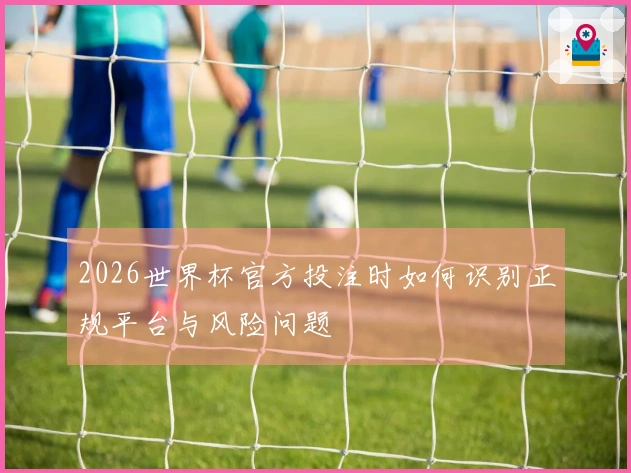 2026世界杯官方投注时如何识别正规平台与风险问题